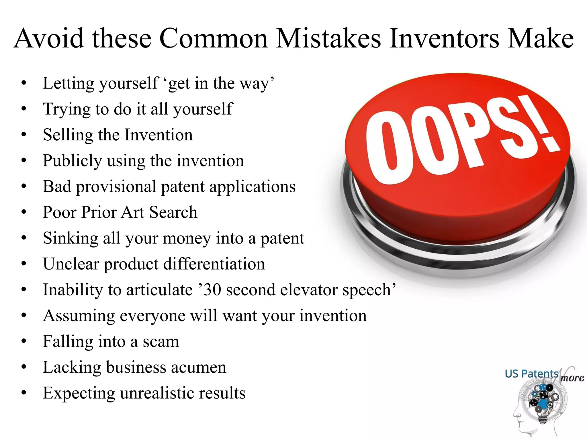 Avoid these Common Mistakes Inventors Make
• Letting yourself ‘get in the way’
• Trying to do it all yourself
• Selling the Invention
• Publicly using the invention
• Bad provisional patent applications
• Poor Prior Art Search
• Sinking all your money into a patent
• Unclear product differentiation
• Inability to articulate ’30 second elevator speech’
• Assuming everyone will want your invention
• Falling into a scam
• Lacking business acumen
• Expecting unrealistic results
 