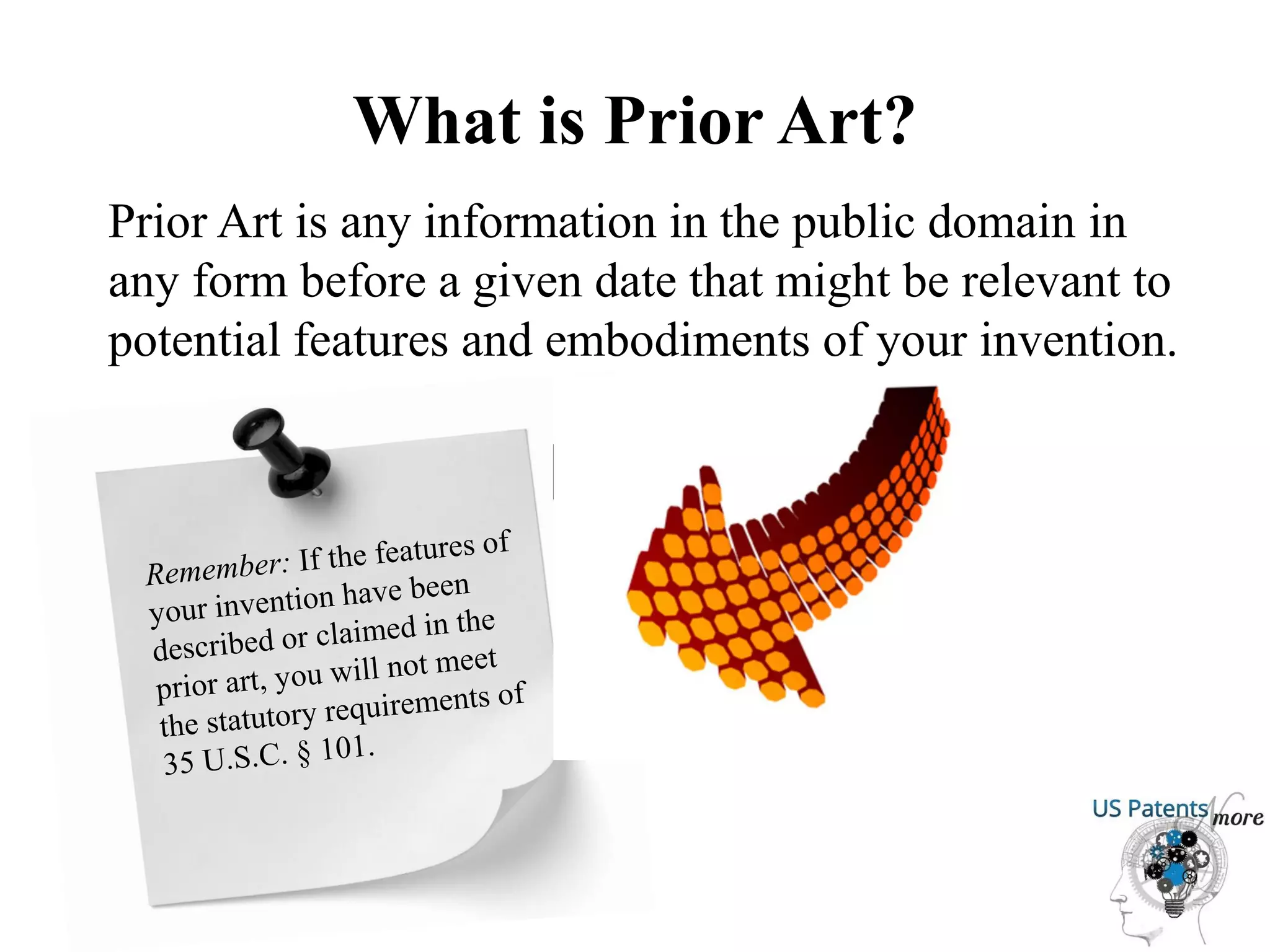 What is Prior Art?
Prior Art is any information in the public domain in
any form before a given date that might be relevant to
potential features and embodiments of your invention.
 