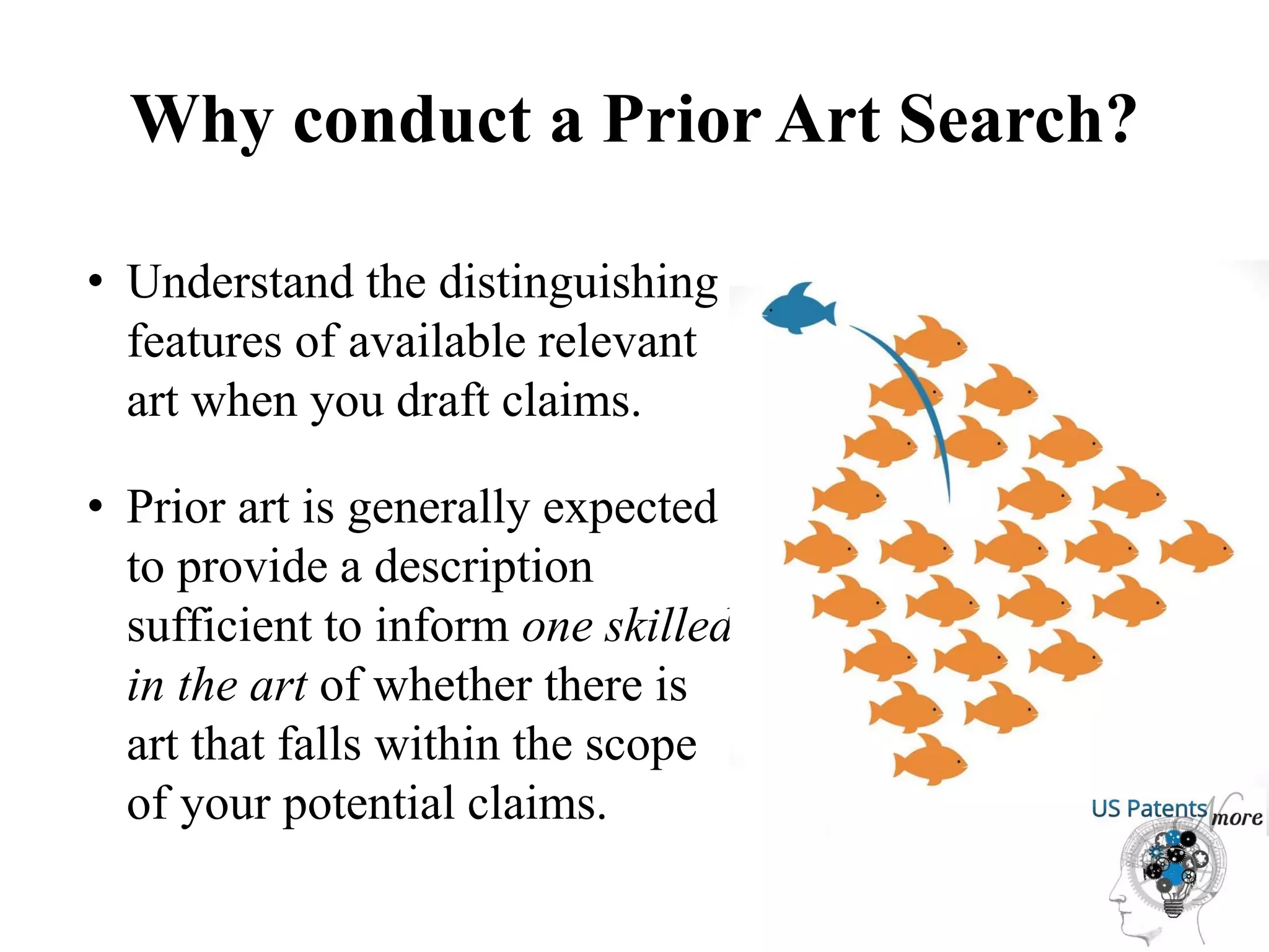 Why conduct a Prior Art Search?
• Understand the distinguishing
features of available relevant
art when you draft claims.
• Prior art is generally expected
to provide a description
sufficient to inform one skilled
in the art of whether there is
art that falls within the scope
of your potential claims.
 