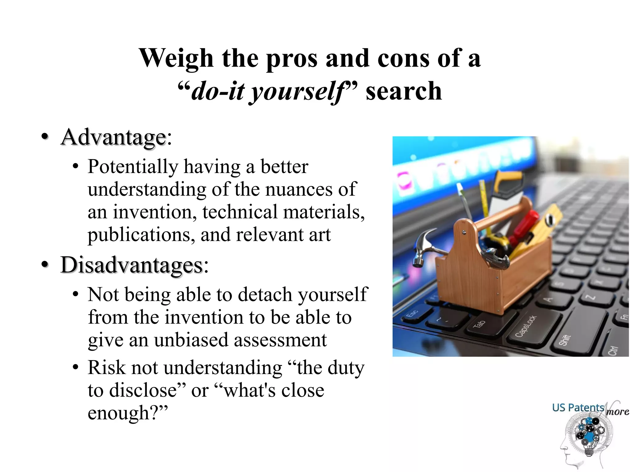 Weigh the pros and cons of a
“do-it yourself” search
• Advantage:
• Potentially having a better
understanding of the nuances of
an invention, technical materials,
publications, and relevant art
• Disadvantages:
• Not being able to detach yourself
from the invention to be able to
give an unbiased assessment
• Risk not understanding “the duty
to disclose” or “what's close
enough?”
 