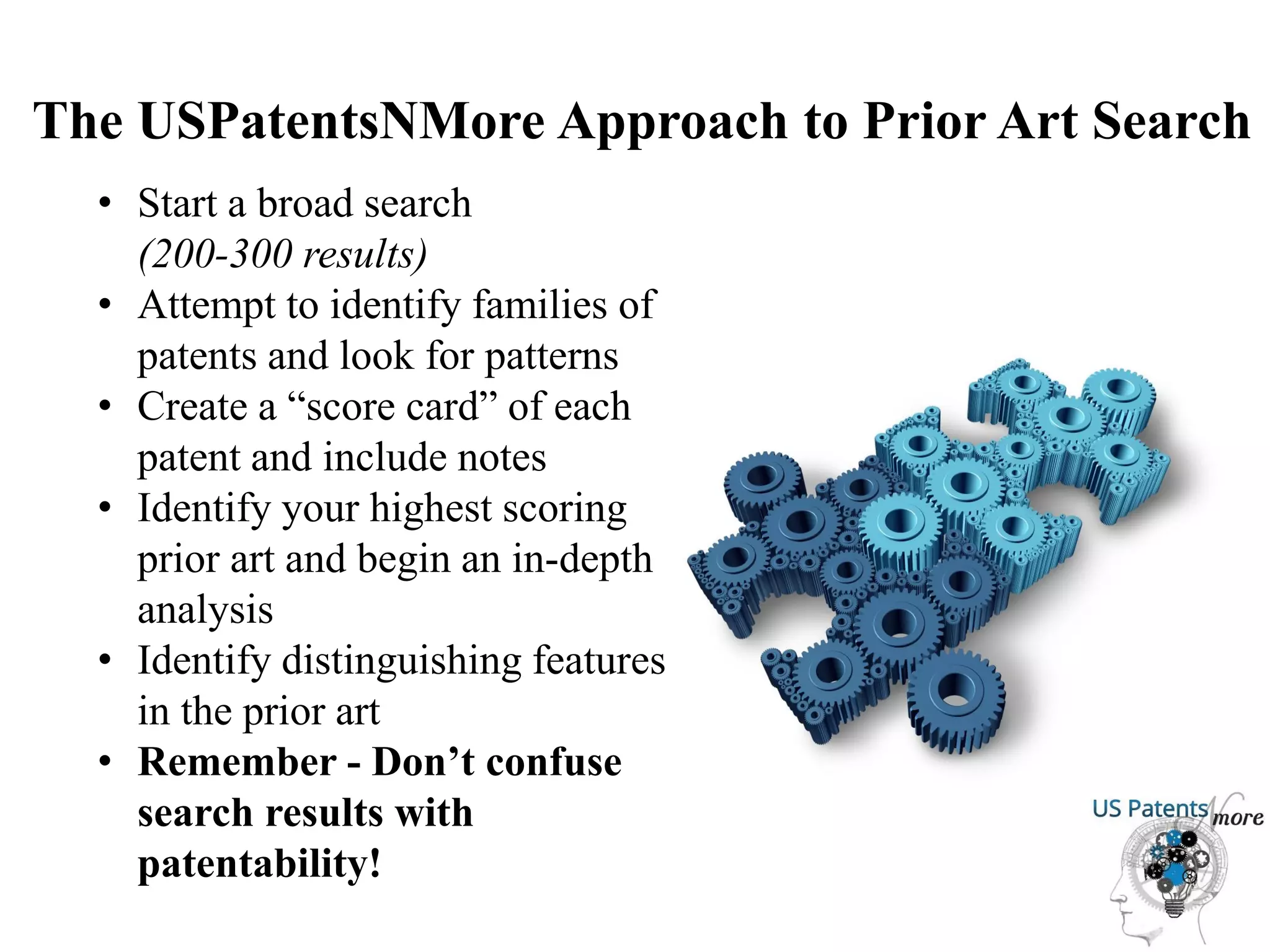 The USPatentsNMore Approach to Prior Art Search
• Start a broad search
(200-300 results)
• Attempt to identify families of
patents and look for patterns
• Create a “score card” of each
patent and include notes
• Identify your highest scoring
prior art and begin an in-depth
analysis
• Identify distinguishing features
in the prior art
• Remember - Don’t confuse
search results with
patentability!
 