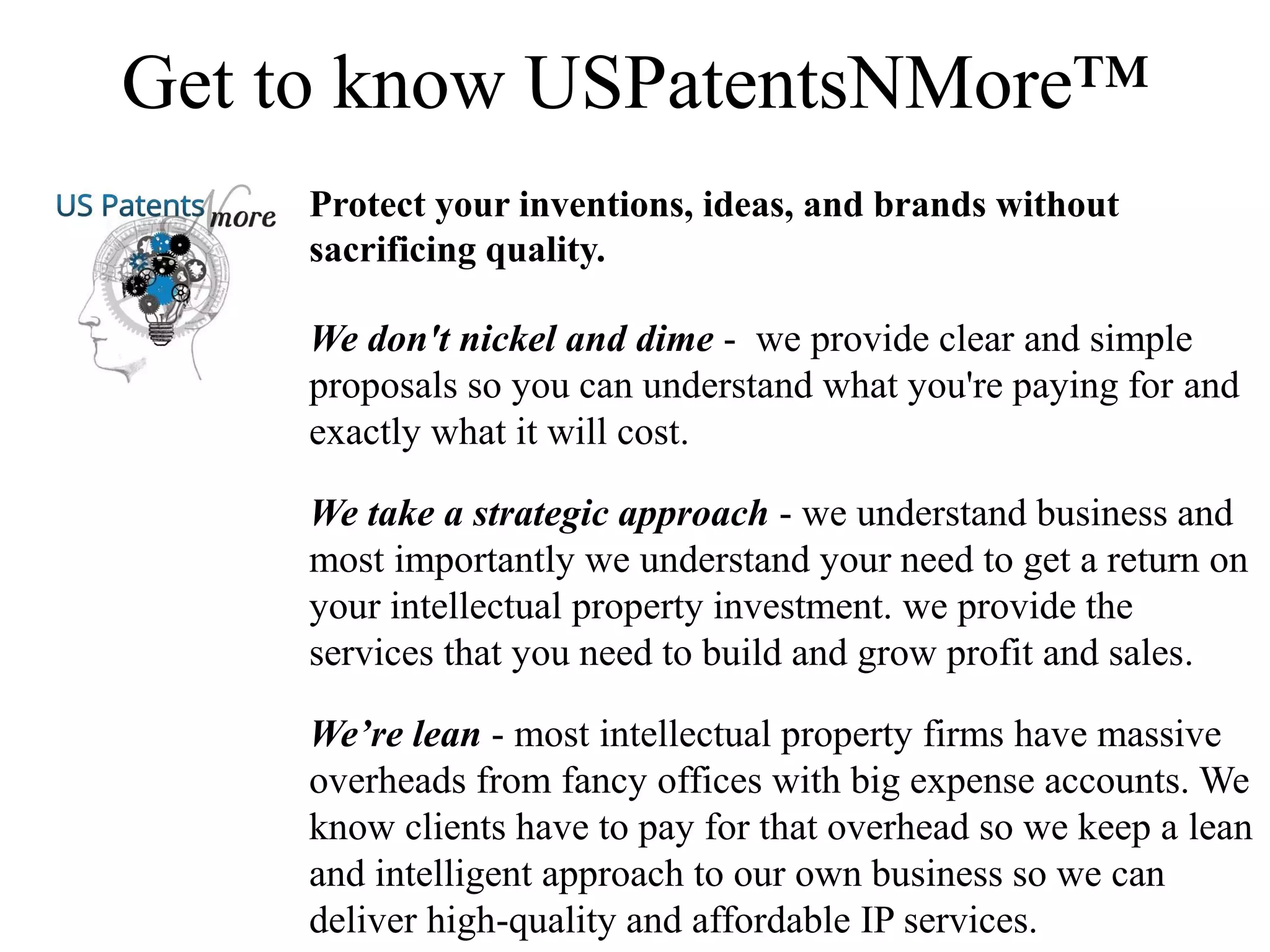 Get to know USPatentsNMore™
Protect your inventions, ideas, and brands without
sacrificing quality.
We don't nickel and dime - we provide clear and simple
proposals so you can understand what you're paying for and
exactly what it will cost.
We take a strategic approach - we understand business and
most importantly we understand your need to get a return on
your intellectual property investment. we provide the
services that you need to build and grow profit and sales.
We’re lean - most intellectual property firms have massive
overheads from fancy offices with big expense accounts. We
know clients have to pay for that overhead so we keep a lean
and intelligent approach to our own business so we can
deliver high-quality and affordable IP services.
 