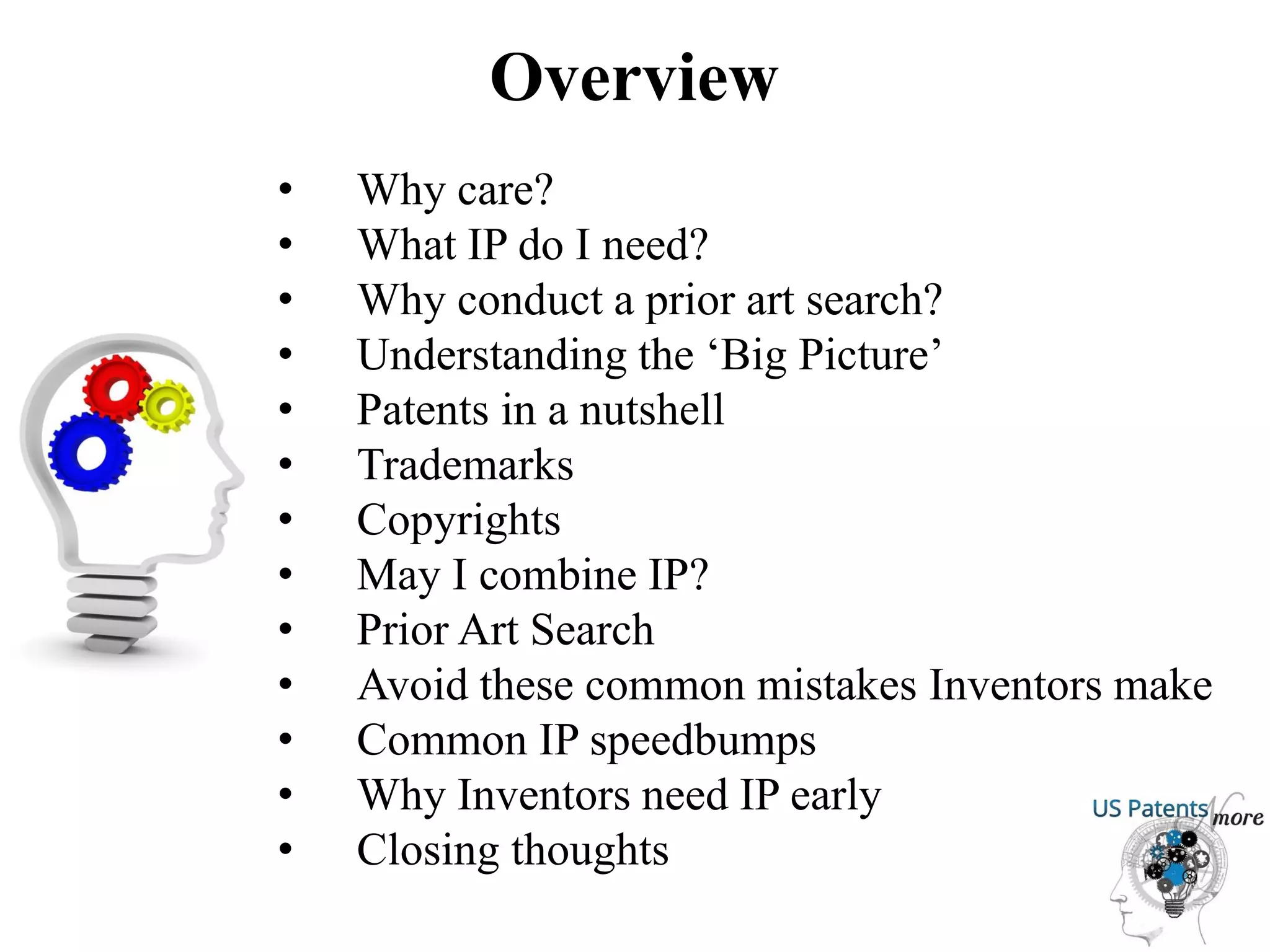 Overview
• Why care?
• What IP do I need?
• Why conduct a prior art search?
• Understanding the ‘Big Picture’
• Patents in a nutshell
• Trademarks
• Copyrights
• May I combine IP?
• Prior Art Search
• Avoid these common mistakes Inventors make
• Common IP speedbumps
• Why Inventors need IP early
• Closing thoughts
 