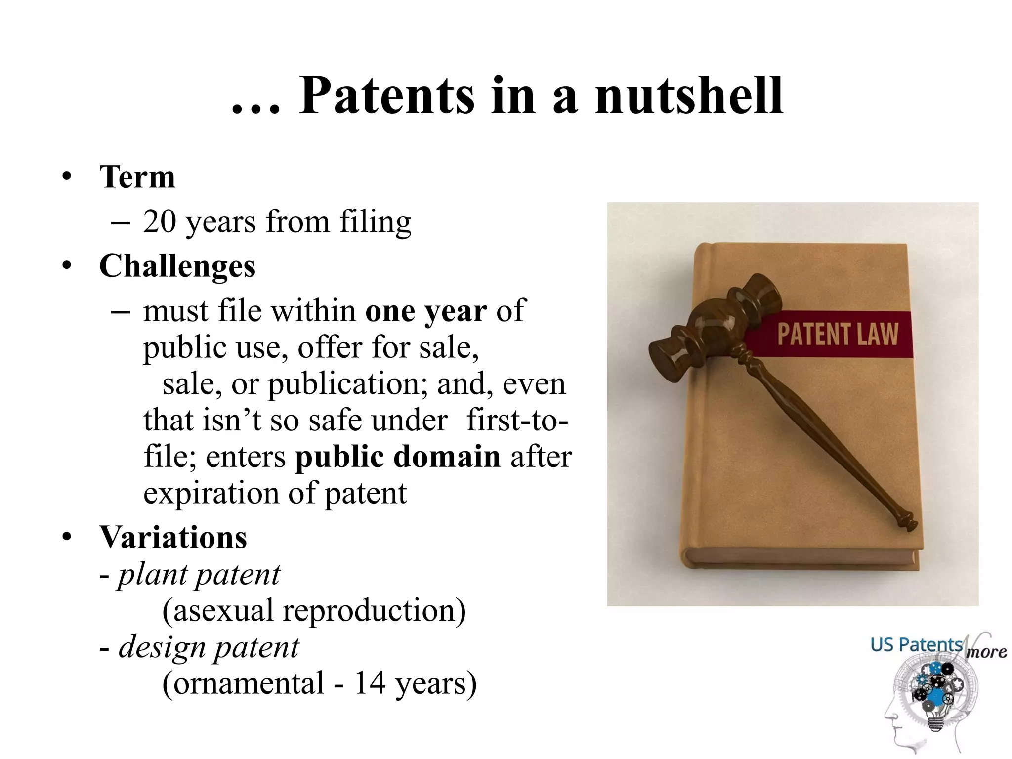 … Patents in a nutshell
• Term
– 20 years from filing
• Challenges
– must file within one year of
public use, offer for sale,
sale, or publication; and, even
that isn’t so safe under first-to-
file; enters public domain after
expiration of patent
• Variations
- plant patent
(asexual reproduction)
- design patent
(ornamental - 14 years)
 