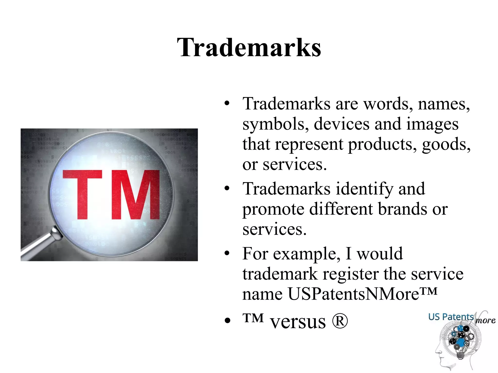 Trademarks
• Trademarks are words, names,
symbols, devices and images
that represent products, goods,
or services.
• Trademarks identify and
promote different brands or
services.
• For example, I would
trademark register the service
name USPatentsNMore™
• ™ versus ®
 