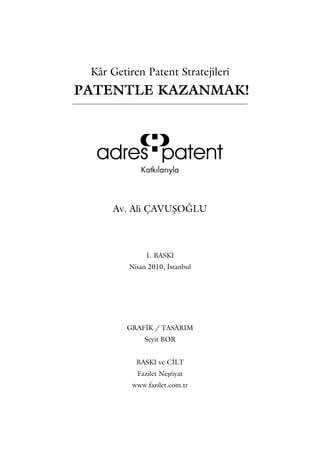 Kâr Getiren Patent Stratejileri
PATENTLE KAZANMAK!




      Av. Ali ÇAVUŞOĞLU



              1. BASKI
         Nisan 2010, İstanbul




         GRAFİK / TASARIM
             Seyit BOR


           BASKI ve CİLT
           Fazilet Neşriyat
          www.fazilet.com.tr
 