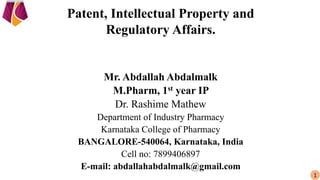 Patent, Intellectual Property and
Regulatory Affairs.
Mr. Abdallah Abdalmalk
M.Pharm, 1st year IP
Dr. Rashime Mathew
Department of Industry Pharmacy
Karnataka College of Pharmacy
BANGALORE-540064, Karnataka, India
Cell no: 7899406897
E-mail: abdallahabdalmalk@gmail.com
1
 