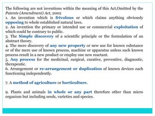 The following are not inventions within the meaning of this Act,Omitted by the
Patents (Amendment) Act, 2002
1. An invention which is frivolous or which claims anything obviously
opposing to whole established natural laws.
2. An invention the primary or intended use or commercial exploitation of
which could be contrary to public.
3. The Simple discovery of a scientific principle or the formulation of an
abstract theory.
4. The mere discovery of any new property or new use for known substance
or of the mere use of known process, machine or apparatus unless such known
process result in a new product or employ one new reactant.
5. Any process for the medicinal, surgical, curative, preventive, diagnostic,
therapeutic.
6. Arrangement or re-arrangement or duplication of known devices each
functioning independently.
7. A method of agriculture or horticulture.
9. Plants and animals in whole or any part therefore other than micro
organism but including seeds, varieties and species.
 
