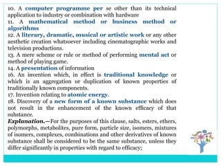 10. A computer programme per se other than its technical
application to industry or combination with hardware
11. A mathematical method or business method or
algorithms
12. A literary, dramatic, musical or artistic work or any other
aesthetic creation whatsoever including cinematographic works and
television productions.
13. A mere scheme or rule or method of performing mental act or
method of playing game.
14. A presentation of information
16. An invention which, in effect is traditional knowledge or
which is an aggregation or duplication of known properties of
traditionally known components.
17. Invention relating to atomic energy.
18. Discovery of a new form of a known substance which does
not result in the enhancement of the known efficacy of that
substance.
Explanation.—For the purposes of this clause, salts, esters, ethers,
polymorphs, metabolites, pure form, particle size, isomers, mixtures
of isomers, complexes, combinations and other derivatives of known
substance shall be considered to be the same substance, unless they
differ significantly in properties with regard to efficacy;
 