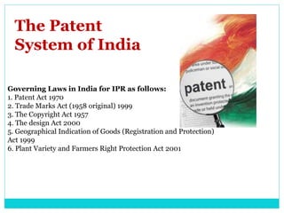 The Patent
System of India
Governing Laws in India for IPR as follows:
1. Patent Act 1970
2. Trade Marks Act (1958 original) 1999
3. The Copyright Act 1957
4. The design Act 2000
5. Geographical Indication of Goods (Registration and Protection)
Act 1999
6. Plant Variety and Farmers Right Protection Act 2001
 