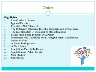 Content
Highlights
1. Introduction to Patent
2. Types of Patents
3. Inventions Not Patentable
4. The Difference Between a Patent, a Copyright and a Trademark
5. The Patent System Of India and its offices locations
6. Stages From Filing To Grant Of A Patent
7. Procedures And Guidelines For E-Filing Of Patent Applications
8. Patent Expires
9. A Patent Infringement
10. A Plant Patent
11. Limitations Patents To Plants
12. Limitations of Patent Rights
13. Case Studies.
14. Conclusion.
 