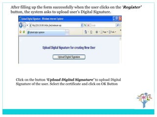After filling up the form successfully when the user clicks on the ‘Register’
button, the system asks to upload user’s Digital Signature.
Click on the button ‘Upload Digital Signature’ to upload Digital
Signature of the user. Select the certificate and click on OK Button
 