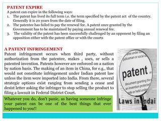 PATENT EXPIRE
A patent can expire in the following ways:
1. The patent has lived its full term i.e. the term specified by the patent act of the country.
Generally it is 20 years from the date of filing.
2. The patentee has failed to pay the renewal fee. A patent once granted by the
Government has to be maintained by paying annual renewal fee.
3. The validity of the patent has been successfully challenged by an opponent by filing an
opposition either with the patent office or with the courts
A PATENT INFRINGEMENT
Patent infringement occurs when third party, without
authorization from the patentee, makes , uses, or sells a
patented invention. Patents however are enforced on a nation
by nation basis. The making of an item in China, for e.g., that
would not constitute infringement under Indian patent law
unless the item were imported into India. From there, several
strategic options exist ranging from sending a cease and
desist letter asking the infringer to stop selling the product to
filing a lawsuit in Federal District Court.
Whatever you do, don't panic, as having someone infringe
your patent can be one of the best things that ever
happened to you!!
 