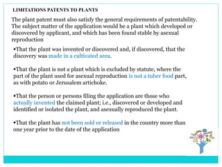 LIMITATIONS PATENTS TO PLANTS
The plant patent must also satisfy the general requirements of patentability.
The subject matter of the application would be a plant which developed or
discovered by applicant, and which has been found stable by asexual
reproduction
That the plant was invented or discovered and, if discovered, that the
discovery was made in a cultivated area.
That the plant is not a plant which is excluded by statute, where the
part of the plant used for asexual reproduction is not a tuber food part,
as with potato or Jerusalem artichoke.
That the person or persons filing the application are those who
actually invented the claimed plant; i.e., discovered or developed and
identified or isolated the plant, and asexually reproduced the plant.
That the plant has not been sold or released in the country more than
one year prior to the date of the application
 