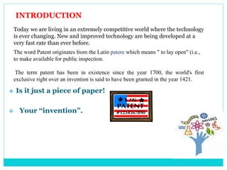 INTRODUCTION
Today we are living in an extremely competitive world where the technology
is ever changing. New and improved technology are being developed at a
very fast rate than ever before.
The word Patent originates from the Latin patere which means " to lay open" (i.e.,
to make available for public inspection.
The term patent has been in existence since the year 1700, the world's first
exclusive right over an invention is said to have been granted in the year 1421.
 Is it just a piece of paper!
 Your “invention”.
 