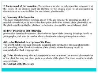 f) Background of the invention: This section must also include a positive statement that
the clones of the claimed plant are identical to the original plant in all distinguishing
characteristics so as to establish that the claimed plant is stable.
(g) Summary of the Invention
The major characteristics of the plant are set forth, and they may be presented as a list of
novel characteristics, or by a narrative description of the trait or traits of the plant which set
the plant apart from all other plants of the botanical class and the market class of plant.
(h) Brief Description of the Drawing
presented to describe the contents of each view or figure of the drawing. Drawings should be
photographic, and must be in color where coloration is a distinguishing characteristic.
(i)Detailed Botanical Description of the Plant.
The growth habit of the plant should be described as to the shape of the plant at maturity,
and branching habit. The characteristics of the plant in winter dormancy should be
completely described, if appropriate.
(j) Claim The claim may also make reference to one or more of the unusual characteristics
of the plant, but may not claim parts or products of the plant. The claim must be in single
sentence form.
(k) Abstract of the Disclosure
 