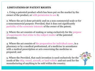 LIMITATIONS OF PATENT RIGHTS
1. Using a patented product which has been put on the market by the
owner of the product, or with permission to use it;
2. Where the act is done privately and on a non-commercial scale or for
a noncommercial purpose: Provided, that it does not significantly
partiality of the economic interests of the owner of the patent;
3. Where the act consists of making or using exclusively for the purpose
of experiments that relate to the subject matter of the patented
invention;
4. Where the act consists of the preparation for individual cases, in a
pharmacy or by a medical professional, of a medicine in accordance
with a medical prescription or acts concerning the medicine so
prepared; and
5. Where the Provided, that such invention is used exclusively for the
needs of the ship, vessel, aircraft, or land vehicle and not used for the
manufacturing of anything to be sold within the country.
 
