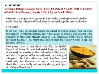 CASE STUDY 1
Turmeric Patent(Curcuma longa) Case, US Patent No. 54015041 in Context
of Intellectual Property Rights (IPR) ( Alyson Slack.,2004)
Turmeric is a tropical herb grown in East India, and the powdered product
made from the rhizomes of its flowers has several popular uses worldwide.
In the mid-1990s, this product became the subject of a patent dispute with important
ramifications for international trade law. A U.S. patent on turmeric was awarded to the
University of Mississippi Medical Center in 1995, specifically for the "use of turmeric
in wound healing." This patent also granted them the exclusive right to sell and
distribute turmeric.
Two years later, a complaint was filed by India's
Council of Scientific and Industrial Research, which
challenged the novelty of the University's "discovery,"
and the U.S. patent office investigated the validity of
this patent. In India, where turmeric has been used
medicinally for thousands of years, concerns grew
about the economically and socially damaging impact
of this legal "biopiracy."
The Issue
 