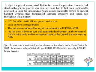 In 1997, the patent was revoked. But for two years the patent on turmeric had
stood, although the process was non-novel and had in fact been traditionally
practiced in India for thousands of years, as was eventually proven by ancient
Sanskrit writings that documented turmeric extensive and varied use
throughout India history.
Specific trade data is available for sales of turmeric from India to the United States. In
2003 , the customs value of this trade was USD$2,973,704 which was only 1,296,463
before decades
• U.S. Patent No. 5,401,504 was granted to Das et al.
• grant of patent outraged Indians
• This patent was challenged by way of re-examination at USPTO by CSIR
• By this claim it become cost and economic development on the volume of
India's spice trade and its turmeric exports to the United States into many
folds
 
