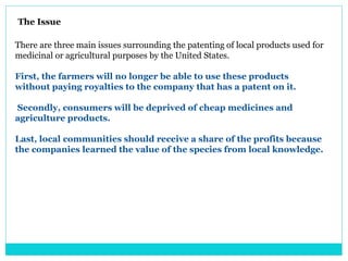 There are three main issues surrounding the patenting of local products used for
medicinal or agricultural purposes by the United States.
First, the farmers will no longer be able to use these products
without paying royalties to the company that has a patent on it.
Secondly, consumers will be deprived of cheap medicines and
agriculture products.
Last, local communities should receive a share of the profits because
the companies learned the value of the species from local knowledge.
The Issue
 