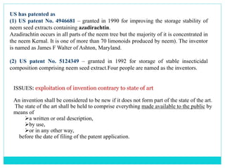 US has patented as
(1) US patent No. 4946681 – granted in 1990 for improving the storage stability of
neem seed extracts containing azadirachtin.
Azadirachtin occurs in all parts of the neem tree but the majority of it is concentrated in
the neem Kernal. It is one of more than 70 limonoids produced by neem). The inventor
is named as James F Walter of Ashton, Maryland.
(2) US patent No. 5124349 – granted in 1992 for storage of stable insecticidal
composition comprising neem seed extract.Four people are named as the inventors.
ISSUES: exploitation of invention contrary to state of art
An invention shall be considered to be new if it does not form part of the state of the art.
The state of the art shall be held to comprise everything made available to the public by
means of
a written or oral description,
by use,
or in any other way,
before the date of filing of the patent application.
 