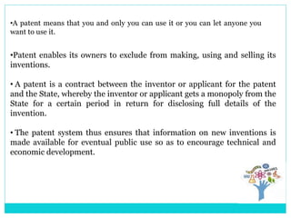 •Patent enables its owners to exclude from making, using and selling its
inventions.
• A patent is a contract between the inventor or applicant for the patent
and the State, whereby the inventor or applicant gets a monopoly from the
State for a certain period in return for disclosing full details of the
invention.
• The patent system thus ensures that information on new inventions is
made available for eventual public use so as to encourage technical and
economic development.
•A patent means that you and only you can use it or you can let anyone you
want to use it.
 
