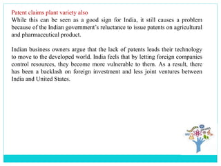 Patent claims plant variety also
While this can be seen as a good sign for India, it still causes a problem
because of the Indian government’s reluctance to issue patents on agricultural
and pharmaceutical product.
Indian business owners argue that the lack of patents leads their technology
to move to the developed world. India feels that by letting foreign companies
control resources, they become more vulnerable to them. As a result, there
has been a backlash on foreign investment and less joint ventures between
India and United States.
 