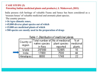 CASE STUDY (3)
Patenting Indian medicinal plants and products.( J. Maheswari.,2011)
India possess rich heritage of valuable Fauna and hence has been considered as a
‘treasure house’ of valuable medicinal and aromatic plant species.
The country possess
16 Agro climatic zones,
45,000 diverse plant species out of which
15,000 are medicinal plants of which
500 species are mostly used in the preparation of drugs
 