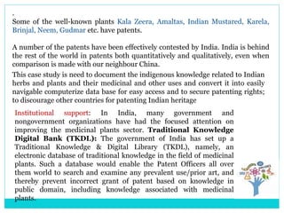 .
Some of the well-known plants Kala Zeera, Amaltas, Indian Mustared, Karela,
Brinjal, Neem, Gudmar etc. have patents.
A number of the patents have been effectively contested by India. India is behind
the rest of the world in patents both quantitatively and qualitatively, even when
comparison is made with our neighbour China.
This case study is need to document the indigenous knowledge related to Indian
herbs and plants and their medicinal and other uses and convert it into easily
navigable computerize data base for easy access and to secure patenting rights;
to discourage other countries for patenting Indian heritage
Institutional support: In India, many government and
nongovernment organizations have had the focused attention on
improving the medicinal plants sector. Traditional Knowledge
Digital Bank (TKDL): The government of India has set up a
Traditional Knowledge & Digital Library (TKDL), namely, an
electronic database of traditional knowledge in the field of medicinal
plants. Such a database would enable the Patent Officers all over
them world to search and examine any prevalent use/prior art, and
thereby prevent incorrect grant of patent based on knowledge in
public domain, including knowledge associated with medicinal
plants.
 
