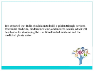 It is expected that India should aim to build a golden triangle between
traditional medicine, modern medicine, and modern science which will
be a bloom for developing the traditional herbal medicine and the
medicinal plants sector.
 