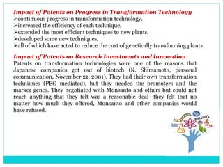 Impact of Patents on Progress in Transformation Technology
continuous progress in transformation technology.
increased the efficiency of each technique,
extended the most efficient techniques to new plants,
developed some new techniques,
all of which have acted to reduce the cost of genetically transforming plants.
Impact of Patents on Research Investments and Innovation
Patents on transformation technologies were one of the reasons that
Japanese companies got out of biotech (K. Shimamoto, personal
communication, November 21, 2001). They had their own transformation
techniques (PEG mediated), but they needed the promoters and the
marker genes. They negotiated with Monsanto and others but could not
reach anything that they felt was a reasonable deal—they felt that no
matter how much they offered, Monsanto and other companies would
have refused.
 