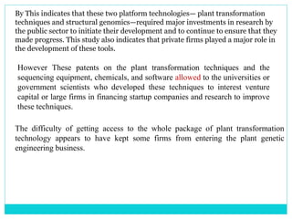 By This indicates that these two platform technologies— plant transformation
techniques and structural genomics—required major investments in research by
the public sector to initiate their development and to continue to ensure that they
made progress. This study also indicates that private firms played a major role in
the development of these tools.
However These patents on the plant transformation techniques and the
sequencing equipment, chemicals, and software allowed to the universities or
government scientists who developed these techniques to interest venture
capital or large firms in financing startup companies and research to improve
these techniques.
The difficulty of getting access to the whole package of plant transformation
technology appears to have kept some firms from entering the plant genetic
engineering business.
 
