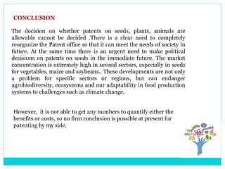 CONCLUSION
The decision on whether patents on seeds, plants, animals are
allowable cannot be decided .There is a clear need to completely
reorganize the Patent office so that it can meet the needs of society in
future. At the same time there is an urgent need to make political
decisions on patents on seeds in the immediate future. The market
concentration is extremely high in several sectors, especially in seeds
for vegetables, maize and soybeans.. These developments are not only
a problem for specific sectors or regions, but can endanger
agrobiodiversity, ecosystems and our adaptability in food production
systems to challenges such as climate change.
However, it is not able to get any numbers to quantify either the
benefits or costs, so no firm conclusion is possible at present for
patenting by my side.
 