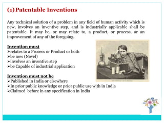 (1)Patentable Inventions
Any technical solution of a problem in any field of human activity which is
new, involves an inventive step, and is industrially applicable shall be
patentable. It may be, or may relate to, a product, or process, or an
improvement of any of the foregoing.
Invention must
relates to a Process or Product or both
be new (Novel)
involves an inventive step
be Capable of industrial application
Invention must not be
Published in India or elsewhere
In prior public knowledge or prior public use with in India
Claimed before in any specification in India
 