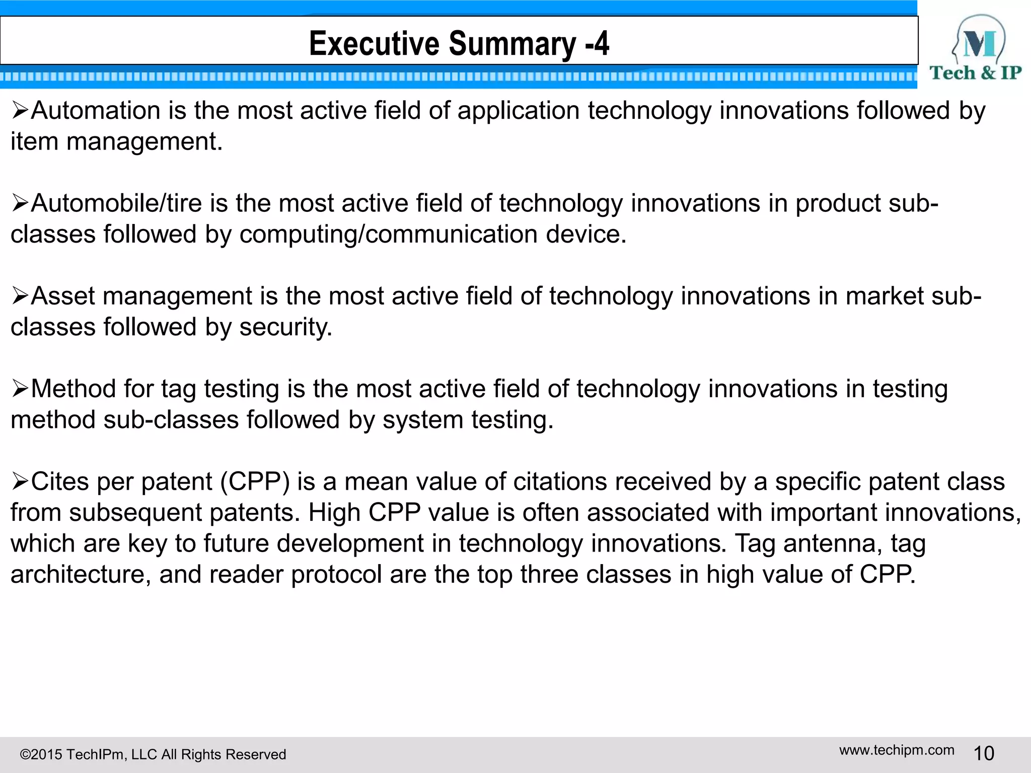 ©2015 TechIPm, LLC All Rights Reserved www.techipm.com 10
Automation is the most active field of application technology innovations followed by
item management.
Automobile/tire is the most active field of technology innovations in product sub-
classes followed by computing/communication device.
Asset management is the most active field of technology innovations in market sub-
classes followed by security.
Method for tag testing is the most active field of technology innovations in testing
method sub-classes followed by system testing.
Cites per patent (CPP) is a mean value of citations received by a specific patent class
from subsequent patents. High CPP value is often associated with important innovations,
which are key to future development in technology innovations. Tag antenna, tag
architecture, and reader protocol are the top three classes in high value of CPP.
Executive Summary -4
 