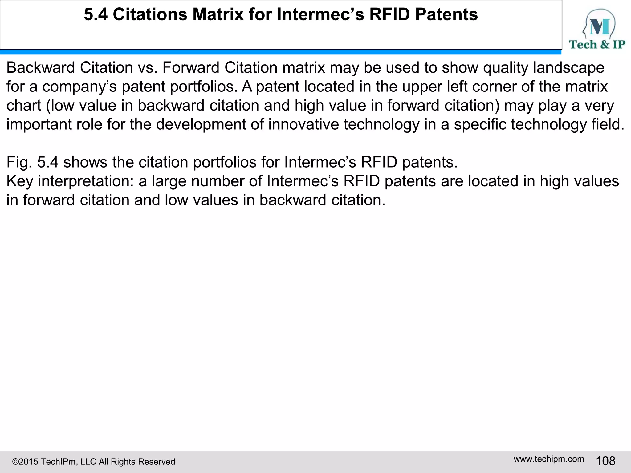 ©2015 TechIPm, LLC All Rights Reserved www.techipm.com 108
5.4 Citations Matrix for Intermec’s RFID Patents
Backward Citation vs. Forward Citation matrix may be used to show quality landscape
for a company’s patent portfolios. A patent located in the upper left corner of the matrix
chart (low value in backward citation and high value in forward citation) may play a very
important role for the development of innovative technology in a specific technology field.
Fig. 5.4 shows the citation portfolios for Intermec’s RFID patents.
Key interpretation: a large number of Intermec’s RFID patents are located in high values
in forward citation and low values in backward citation.
 