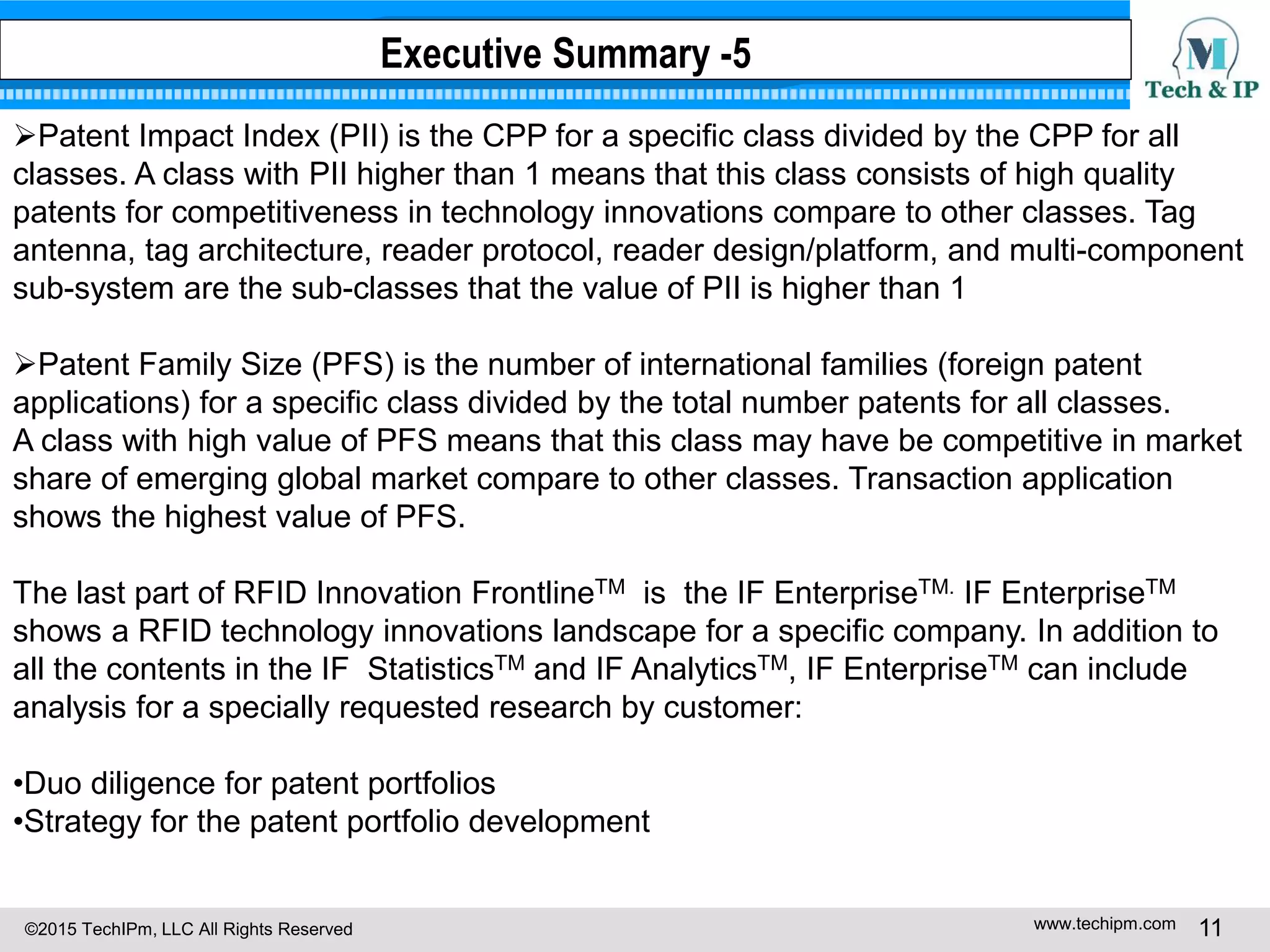 ©2015 TechIPm, LLC All Rights Reserved www.techipm.com 11
Patent Impact Index (PII) is the CPP for a specific class divided by the CPP for all
classes. A class with PII higher than 1 means that this class consists of high quality
patents for competitiveness in technology innovations compare to other classes. Tag
antenna, tag architecture, reader protocol, reader design/platform, and multi-component
sub-system are the sub-classes that the value of PII is higher than 1
Patent Family Size (PFS) is the number of international families (foreign patent
applications) for a specific class divided by the total number patents for all classes.
A class with high value of PFS means that this class may have be competitive in market
share of emerging global market compare to other classes. Transaction application
shows the highest value of PFS.
The last part of RFID Innovation FrontlineTM is the IF EnterpriseTM. IF EnterpriseTM
shows a RFID technology innovations landscape for a specific company. In addition to
all the contents in the IF StatisticsTM and IF AnalyticsTM, IF EnterpriseTM can include
analysis for a specially requested research by customer:
•Duo diligence for patent portfolios
•Strategy for the patent portfolio development
Executive Summary -5
 