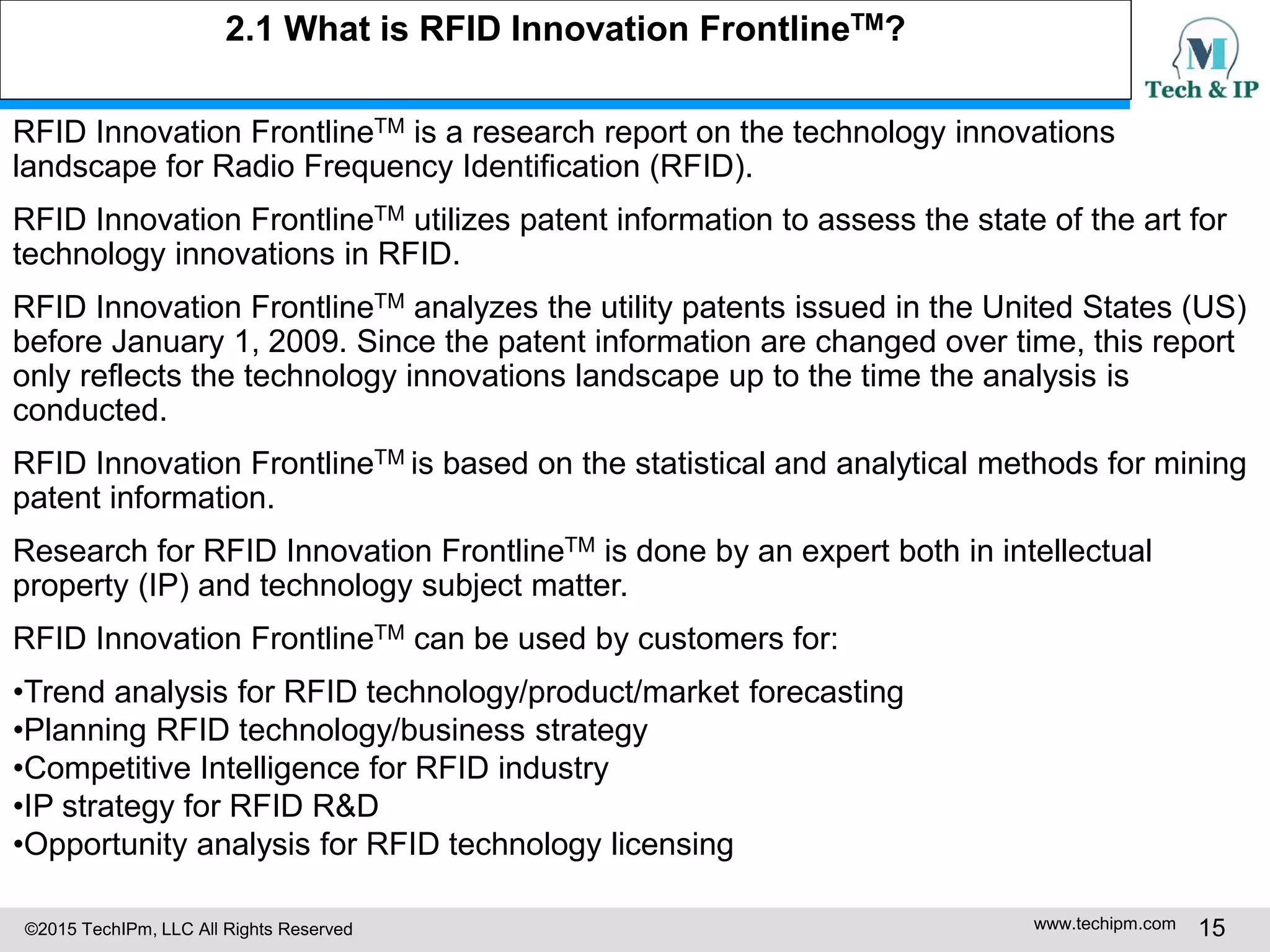 ©2015 TechIPm, LLC All Rights Reserved www.techipm.com 15
2.1 What is RFID Innovation FrontlineTM?
RFID Innovation FrontlineTM is a research report on the technology innovations
landscape for Radio Frequency Identification (RFID).
RFID Innovation FrontlineTM utilizes patent information to assess the state of the art for
technology innovations in RFID.
RFID Innovation FrontlineTM analyzes the utility patents issued in the United States (US)
before January 1, 2009. Since the patent information are changed over time, this report
only reflects the technology innovations landscape up to the time the analysis is
conducted.
RFID Innovation FrontlineTM is based on the statistical and analytical methods for mining
patent information.
Research for RFID Innovation FrontlineTM is done by an expert both in intellectual
property (IP) and technology subject matter.
RFID Innovation FrontlineTM can be used by customers for:
•Trend analysis for RFID technology/product/market forecasting
•Planning RFID technology/business strategy
•Competitive Intelligence for RFID industry
•IP strategy for RFID R&D
•Opportunity analysis for RFID technology licensing
 