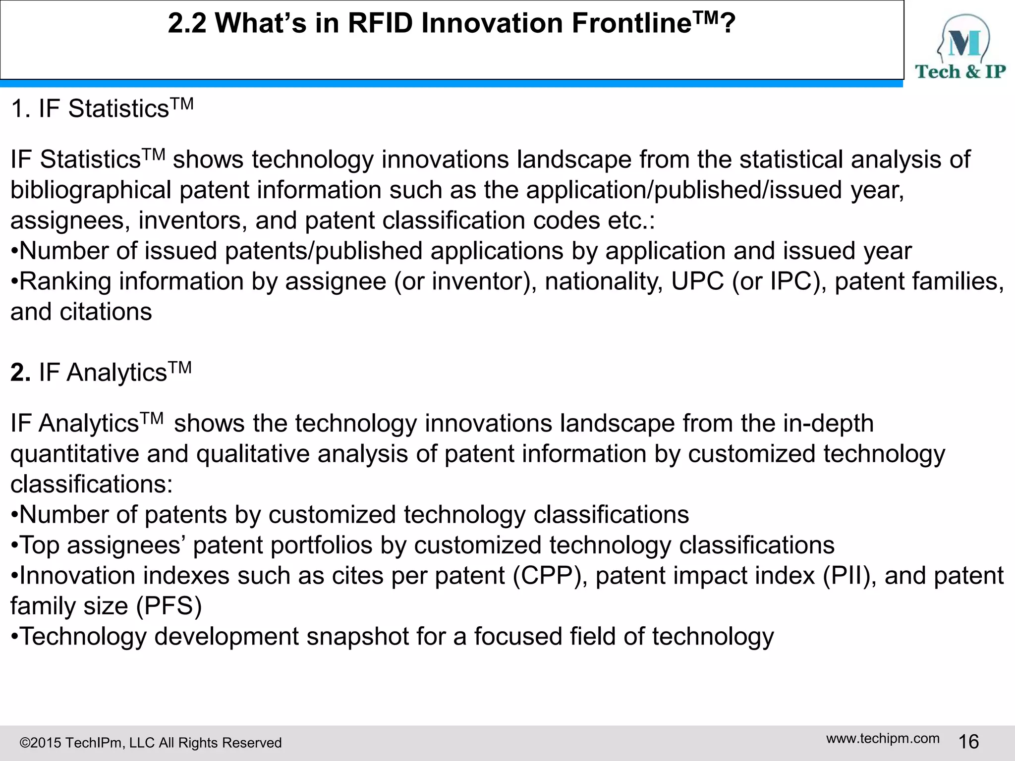 ©2015 TechIPm, LLC All Rights Reserved www.techipm.com 16
2.2 What’s in RFID Innovation FrontlineTM?
1. IF StatisticsTM
IF StatisticsTM shows technology innovations landscape from the statistical analysis of
bibliographical patent information such as the application/published/issued year,
assignees, inventors, and patent classification codes etc.:
•Number of issued patents/published applications by application and issued year
•Ranking information by assignee (or inventor), nationality, UPC (or IPC), patent families,
and citations
2. IF AnalyticsTM
IF AnalyticsTM shows the technology innovations landscape from the in-depth
quantitative and qualitative analysis of patent information by customized technology
classifications:
•Number of patents by customized technology classifications
•Top assignees’ patent portfolios by customized technology classifications
•Innovation indexes such as cites per patent (CPP), patent impact index (PII), and patent
family size (PFS)
•Technology development snapshot for a focused field of technology
 