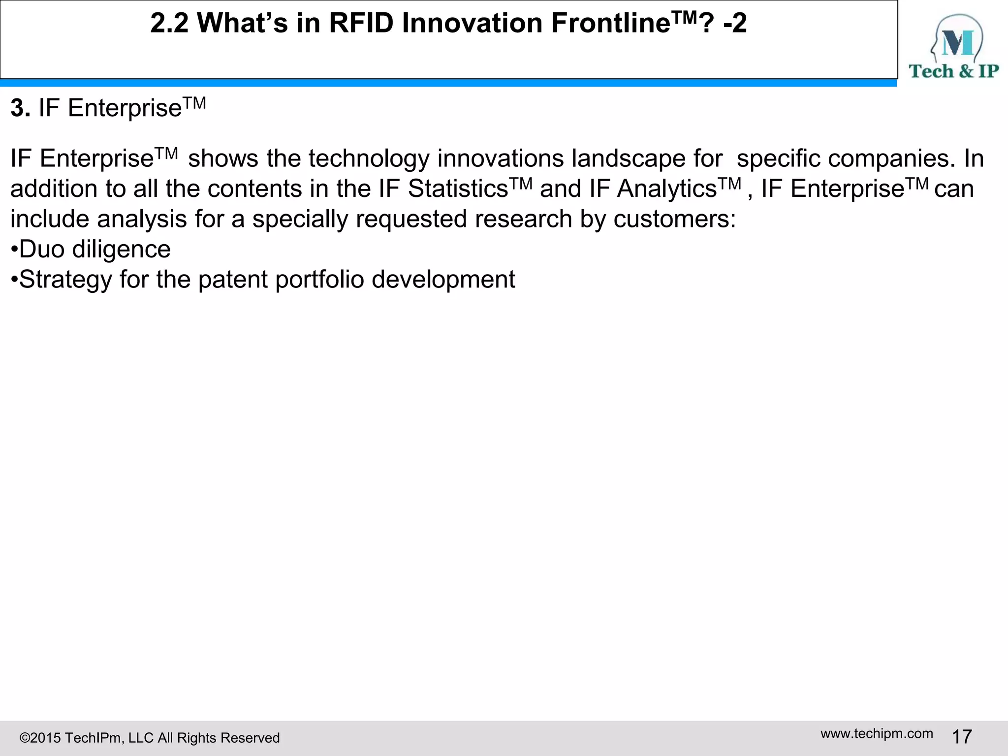 ©2015 TechIPm, LLC All Rights Reserved www.techipm.com 17
2.2 What’s in RFID Innovation FrontlineTM? -2
3. IF EnterpriseTM
IF EnterpriseTM shows the technology innovations landscape for specific companies. In
addition to all the contents in the IF StatisticsTM and IF AnalyticsTM , IF EnterpriseTM can
include analysis for a specially requested research by customers:
•Duo diligence
•Strategy for the patent portfolio development
 