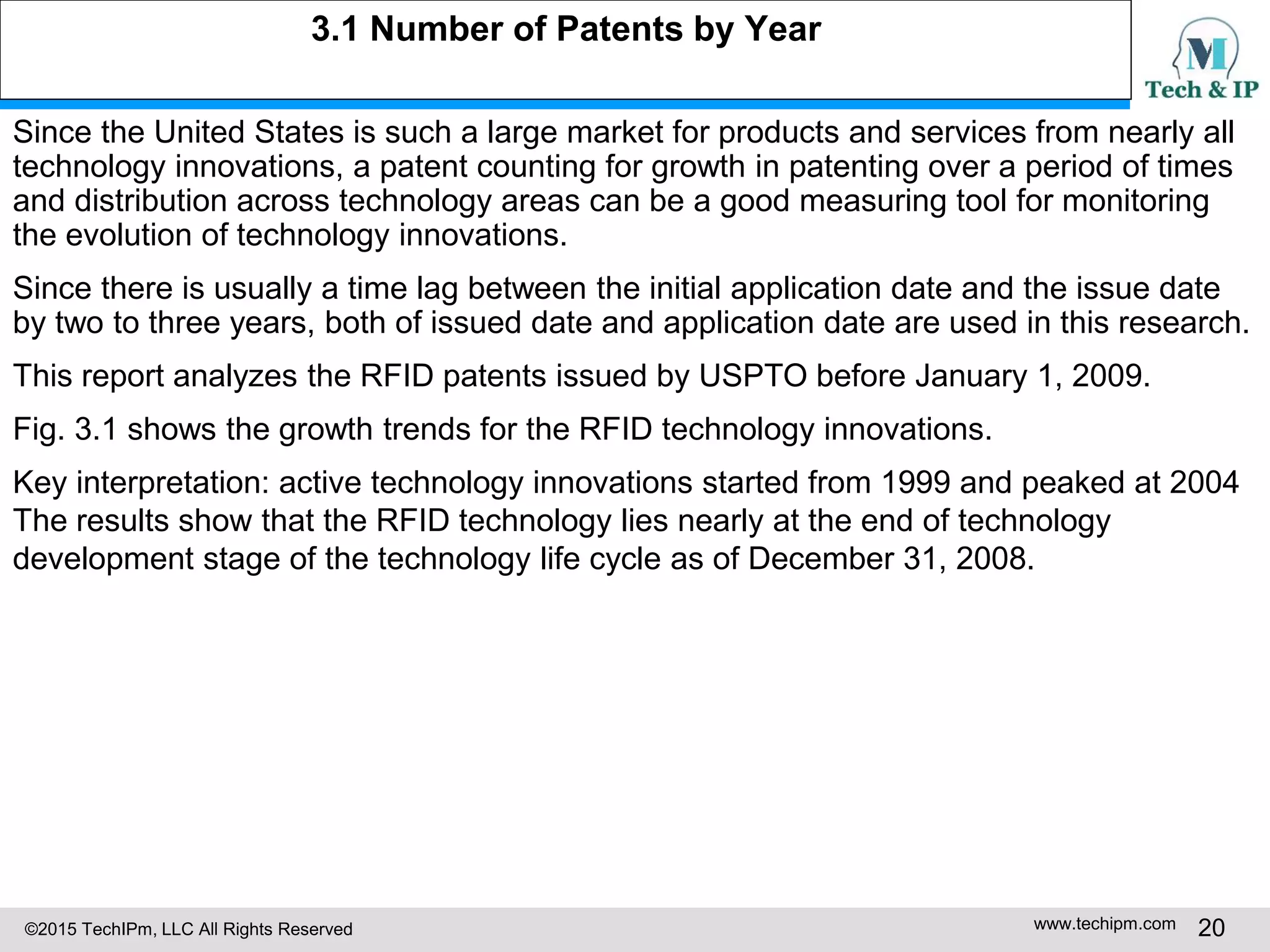 ©2015 TechIPm, LLC All Rights Reserved www.techipm.com 20
3.1 Number of Patents by Year
Since the United States is such a large market for products and services from nearly all
technology innovations, a patent counting for growth in patenting over a period of times
and distribution across technology areas can be a good measuring tool for monitoring
the evolution of technology innovations.
Since there is usually a time lag between the initial application date and the issue date
by two to three years, both of issued date and application date are used in this research.
This report analyzes the RFID patents issued by USPTO before January 1, 2009.
Fig. 3.1 shows the growth trends for the RFID technology innovations.
Key interpretation: active technology innovations started from 1999 and peaked at 2004
The results show that the RFID technology lies nearly at the end of technology
development stage of the technology life cycle as of December 31, 2008.
 