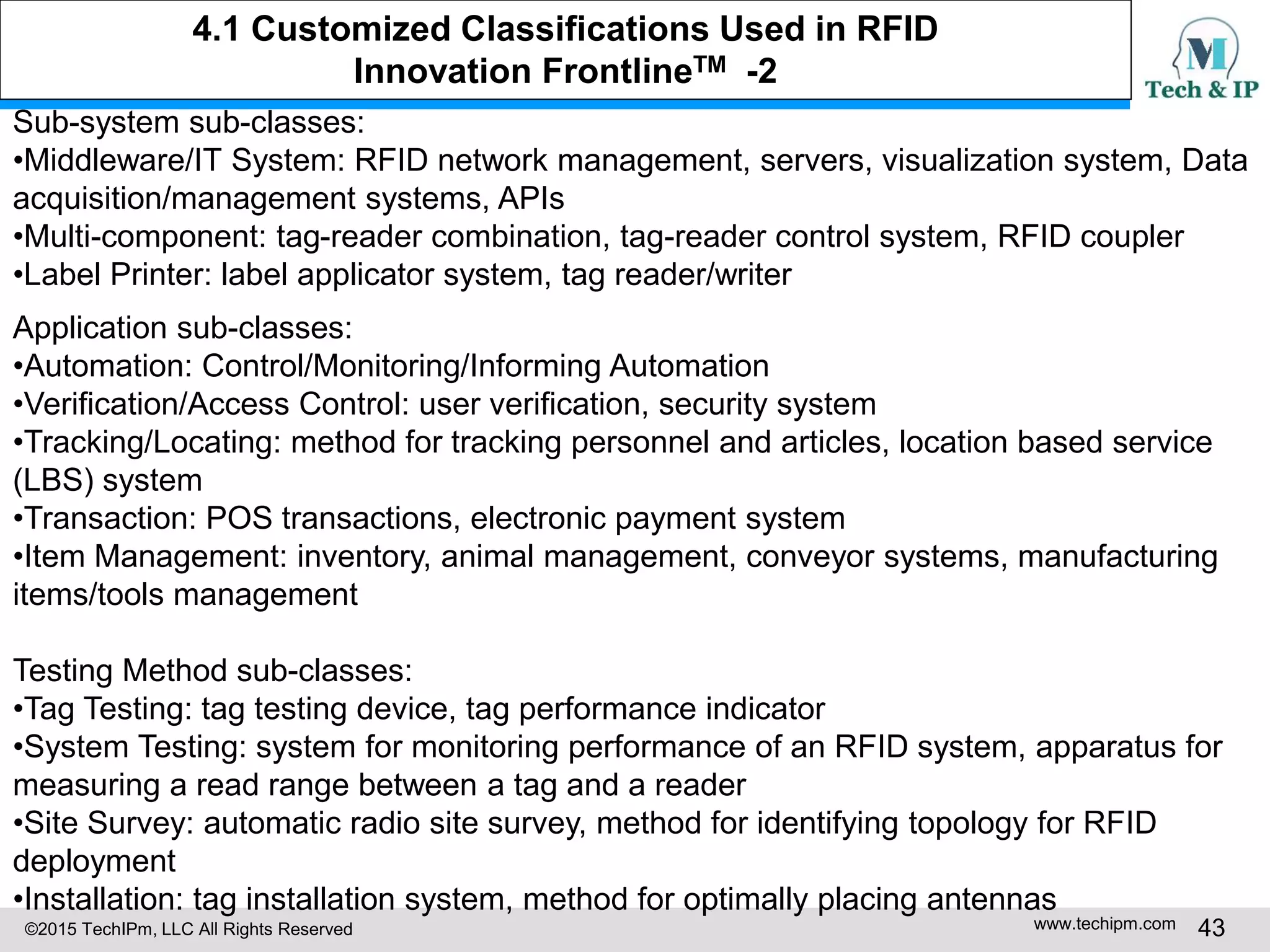 ©2015 TechIPm, LLC All Rights Reserved www.techipm.com 43
Sub-system sub-classes:
•Middleware/IT System: RFID network management, servers, visualization system, Data
acquisition/management systems, APIs
•Multi-component: tag-reader combination, tag-reader control system, RFID coupler
•Label Printer: label applicator system, tag reader/writer
Application sub-classes:
•Automation: Control/Monitoring/Informing Automation
•Verification/Access Control: user verification, security system
•Tracking/Locating: method for tracking personnel and articles, location based service
(LBS) system
•Transaction: POS transactions, electronic payment system
•Item Management: inventory, animal management, conveyor systems, manufacturing
items/tools management
Testing Method sub-classes:
•Tag Testing: tag testing device, tag performance indicator
•System Testing: system for monitoring performance of an RFID system, apparatus for
measuring a read range between a tag and a reader
•Site Survey: automatic radio site survey, method for identifying topology for RFID
deployment
•Installation: tag installation system, method for optimally placing antennas
4.1 Customized Classifications Used in RFID
Innovation FrontlineTM -2
 