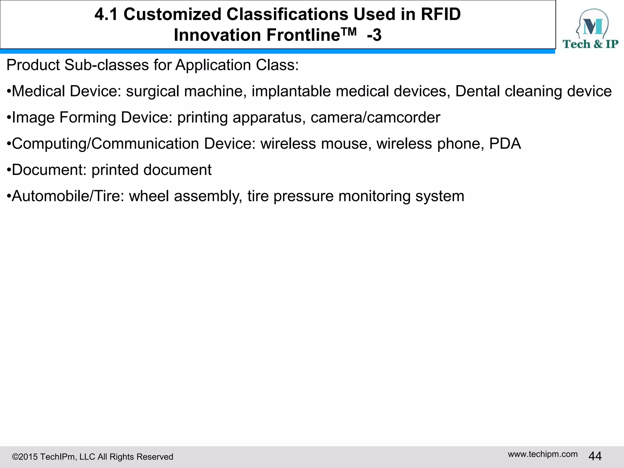 ©2015 TechIPm, LLC All Rights Reserved www.techipm.com 44
Product Sub-classes for Application Class:
•Medical Device: surgical machine, implantable medical devices, Dental cleaning device
•Image Forming Device: printing apparatus, camera/camcorder
•Computing/Communication Device: wireless mouse, wireless phone, PDA
•Document: printed document
•Automobile/Tire: wheel assembly, tire pressure monitoring system
4.1 Customized Classifications Used in RFID
Innovation FrontlineTM -3
 