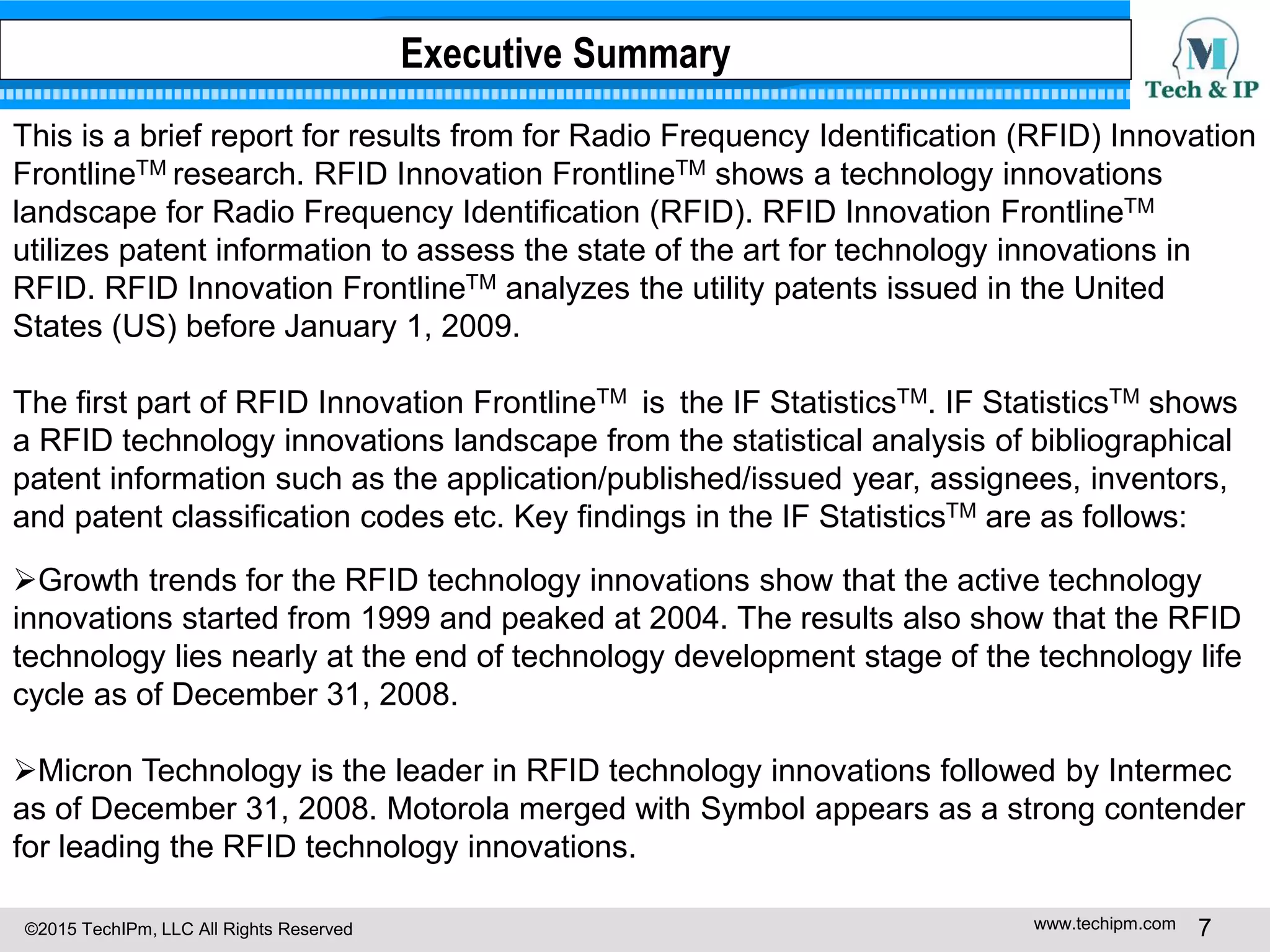 ©2015 TechIPm, LLC All Rights Reserved www.techipm.com 7
Executive Summary
This is a brief report for results from for Radio Frequency Identification (RFID) Innovation
FrontlineTM research. RFID Innovation FrontlineTM shows a technology innovations
landscape for Radio Frequency Identification (RFID). RFID Innovation FrontlineTM
utilizes patent information to assess the state of the art for technology innovations in
RFID. RFID Innovation FrontlineTM analyzes the utility patents issued in the United
States (US) before January 1, 2009.
The first part of RFID Innovation FrontlineTM is the IF StatisticsTM. IF StatisticsTM shows
a RFID technology innovations landscape from the statistical analysis of bibliographical
patent information such as the application/published/issued year, assignees, inventors,
and patent classification codes etc. Key findings in the IF StatisticsTM are as follows:
Growth trends for the RFID technology innovations show that the active technology
innovations started from 1999 and peaked at 2004. The results also show that the RFID
technology lies nearly at the end of technology development stage of the technology life
cycle as of December 31, 2008.
Micron Technology is the leader in RFID technology innovations followed by Intermec
as of December 31, 2008. Motorola merged with Symbol appears as a strong contender
for leading the RFID technology innovations.
 