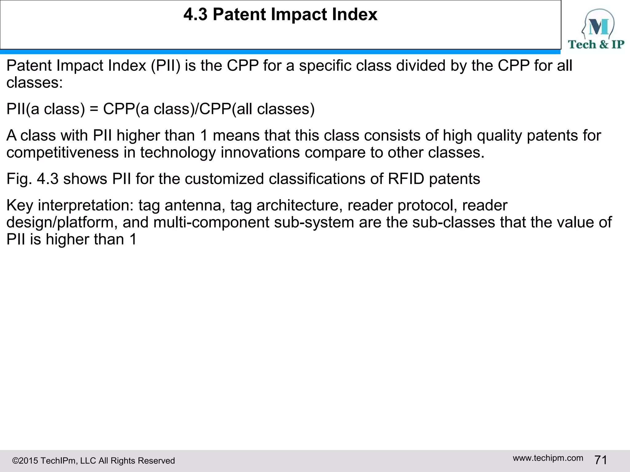 ©2015 TechIPm, LLC All Rights Reserved www.techipm.com 71
Patent Impact Index (PII) is the CPP for a specific class divided by the CPP for all
classes:
PII(a class) = CPP(a class)/CPP(all classes)
A class with PII higher than 1 means that this class consists of high quality patents for
competitiveness in technology innovations compare to other classes.
Fig. 4.3 shows PII for the customized classifications of RFID patents
Key interpretation: tag antenna, tag architecture, reader protocol, reader
design/platform, and multi-component sub-system are the sub-classes that the value of
PII is higher than 1
4.3 Patent Impact Index
 