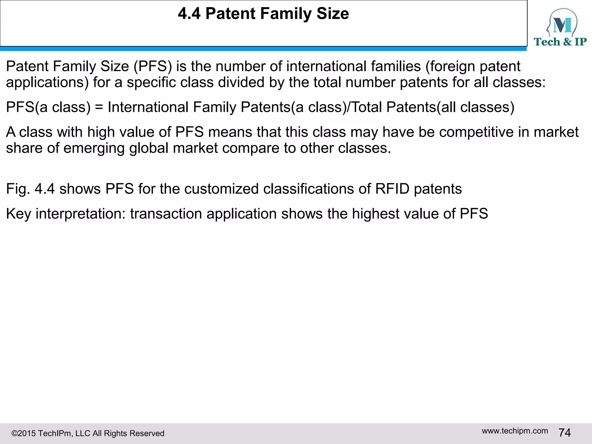 ©2015 TechIPm, LLC All Rights Reserved www.techipm.com 74
Patent Family Size (PFS) is the number of international families (foreign patent
applications) for a specific class divided by the total number patents for all classes:
PFS(a class) = International Family Patents(a class)/Total Patents(all classes)
A class with high value of PFS means that this class may have be competitive in market
share of emerging global market compare to other classes.
Fig. 4.4 shows PFS for the customized classifications of RFID patents
Key interpretation: transaction application shows the highest value of PFS
4.4 Patent Family Size
 