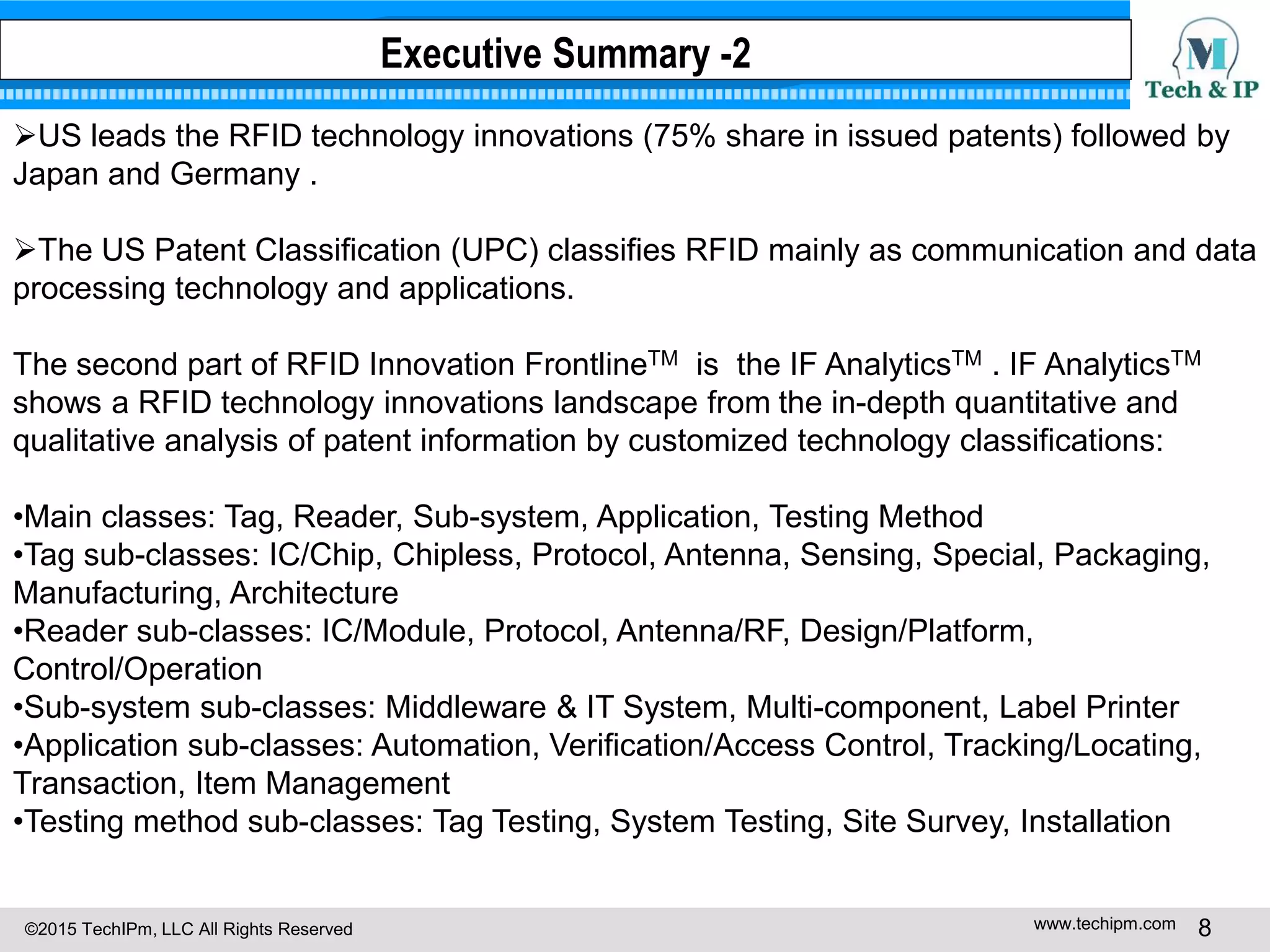 ©2015 TechIPm, LLC All Rights Reserved www.techipm.com 8
US leads the RFID technology innovations (75% share in issued patents) followed by
Japan and Germany .
The US Patent Classification (UPC) classifies RFID mainly as communication and data
processing technology and applications.
The second part of RFID Innovation FrontlineTM is the IF AnalyticsTM . IF AnalyticsTM
shows a RFID technology innovations landscape from the in-depth quantitative and
qualitative analysis of patent information by customized technology classifications:
•Main classes: Tag, Reader, Sub-system, Application, Testing Method
•Tag sub-classes: IC/Chip, Chipless, Protocol, Antenna, Sensing, Special, Packaging,
Manufacturing, Architecture
•Reader sub-classes: IC/Module, Protocol, Antenna/RF, Design/Platform,
Control/Operation
•Sub-system sub-classes: Middleware & IT System, Multi-component, Label Printer
•Application sub-classes: Automation, Verification/Access Control, Tracking/Locating,
Transaction, Item Management
•Testing method sub-classes: Tag Testing, System Testing, Site Survey, Installation
Executive Summary -2
 