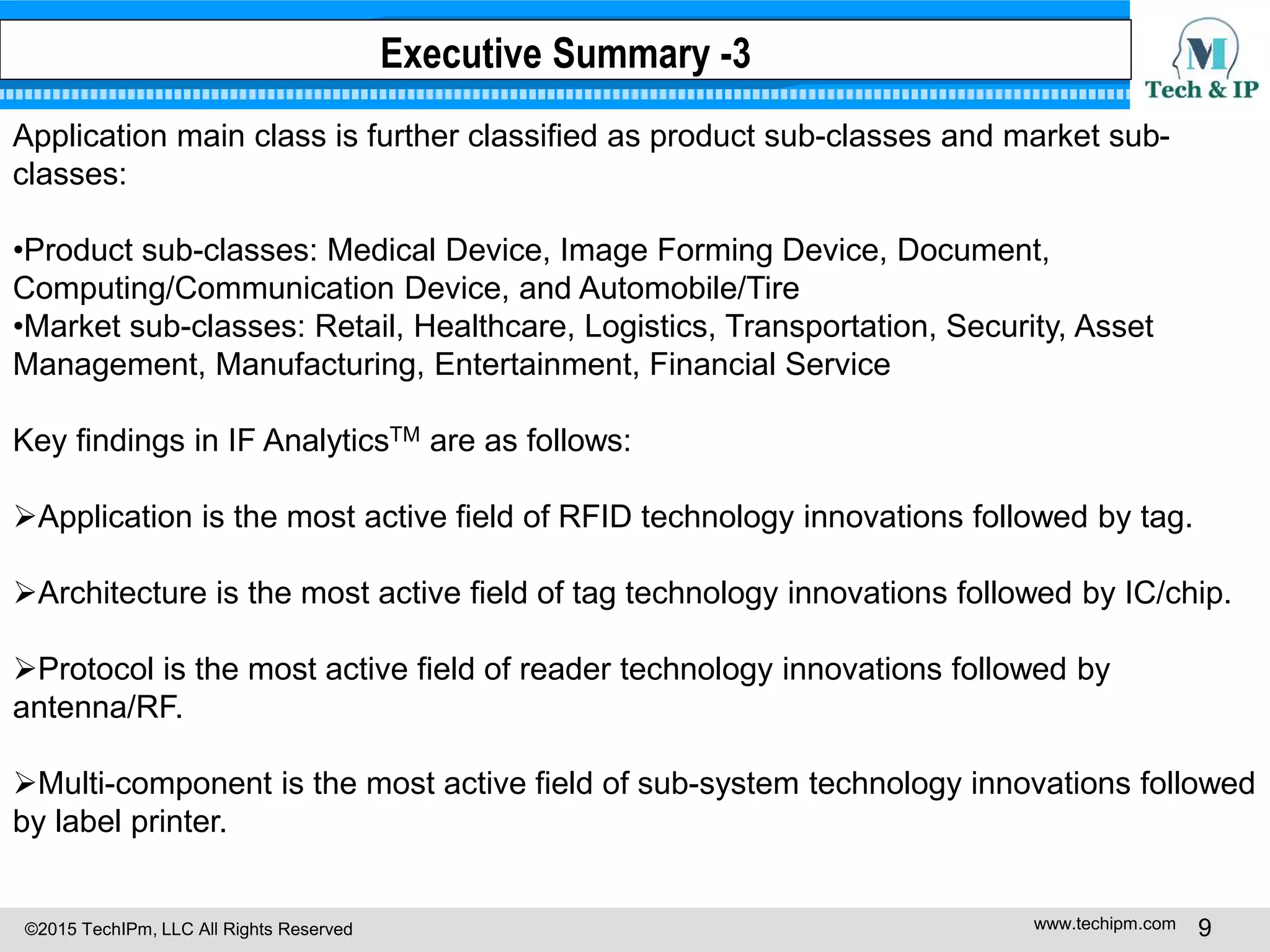 ©2015 TechIPm, LLC All Rights Reserved www.techipm.com 9
Application main class is further classified as product sub-classes and market sub-
classes:
•Product sub-classes: Medical Device, Image Forming Device, Document,
Computing/Communication Device, and Automobile/Tire
•Market sub-classes: Retail, Healthcare, Logistics, Transportation, Security, Asset
Management, Manufacturing, Entertainment, Financial Service
Key findings in IF AnalyticsTM are as follows:
Application is the most active field of RFID technology innovations followed by tag.
Architecture is the most active field of tag technology innovations followed by IC/chip.
Protocol is the most active field of reader technology innovations followed by
antenna/RF.
Multi-component is the most active field of sub-system technology innovations followed
by label printer.
Executive Summary -3
 