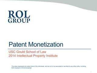 Patent Monetization
USC Gould School of Law
2014 Intellectual Property Institute
1
The views expressed are solely those of the individuals, and are not to be associated or ascribed to any other entity, including
their employer or former employer
 