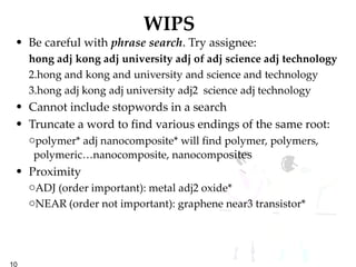 WIPS Be careful with  phrase search . Try assignee: hong adj kong adj university adj of adj science adj technology hong and kong and university and science and technology hong adj kong adj university adj2  science adj technology Cannot include stopwords in a search Truncate a word to find various endings of the same root: polymer* adj nanocomposite* will find polymer, polymers, polymeric…nanocomposite, nanocompo sites Proximity ADJ (order important): metal adj2 oxide* NEAR (order not important): graphene near3 transistor* 